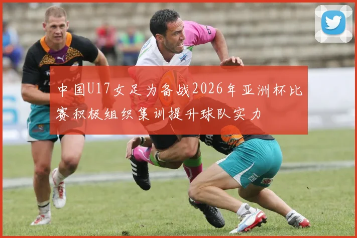 中国U17女足为备战2026年亚洲杯比赛积极组织集训提升球队实力