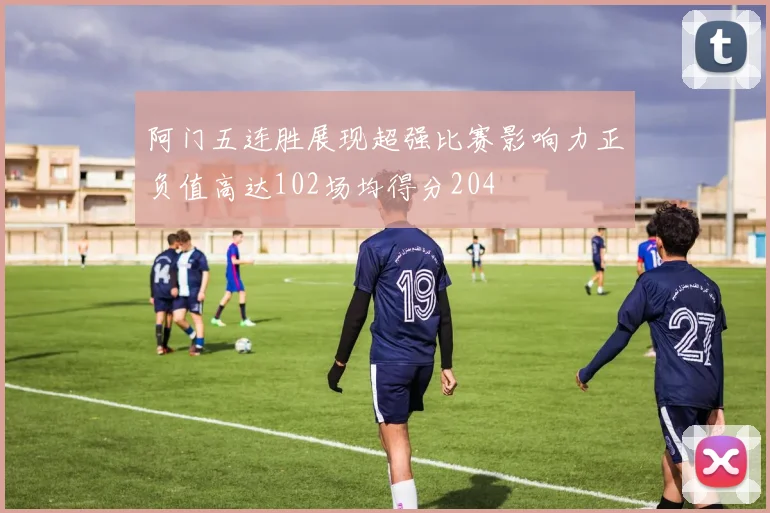 阿门五连胜展现超强比赛影响力正负值高达102场均得分204