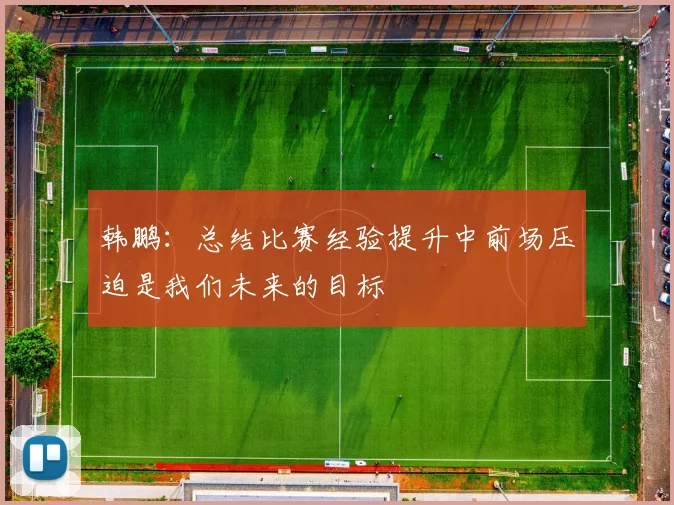 韩鹏：总结比赛经验提升中前场压迫是我们未来的目标