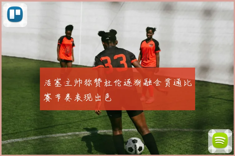 活塞主帅称赞杜伦逐渐融会贯通比赛节奏表现出色