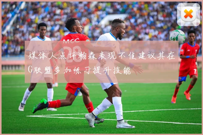 媒体人点评瀚森表现不佳建议其在G联盟多加练习提升技能