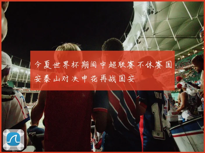 今夏世界杯期间中超联赛不休赛国安泰山对决申花再战国安