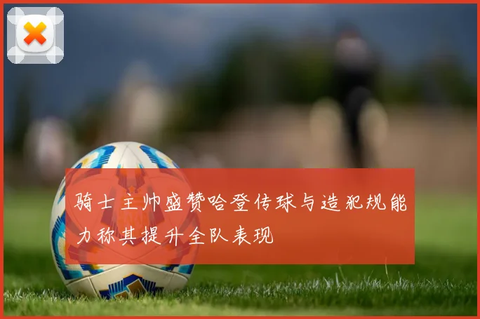 骑士主帅盛赞哈登传球与造犯规能力称其提升全队表现
