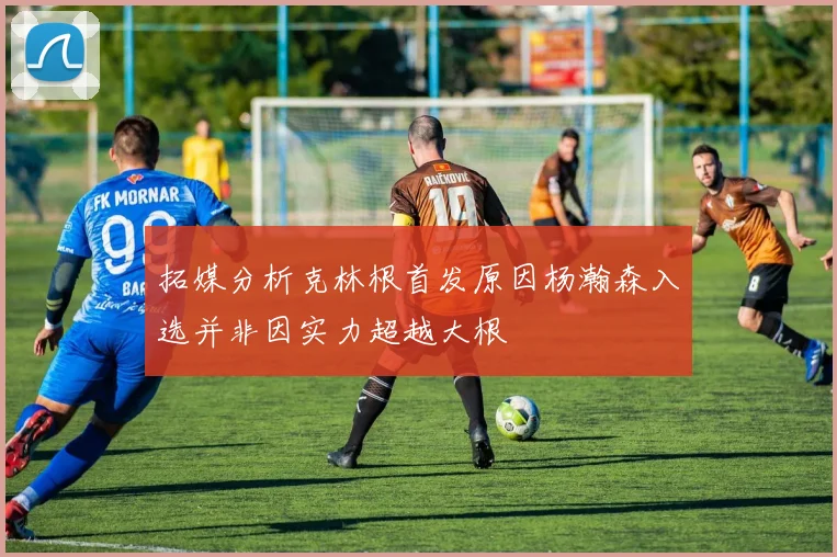 拓媒分析克林根首发原因杨瀚森入选并非因实力超越大根