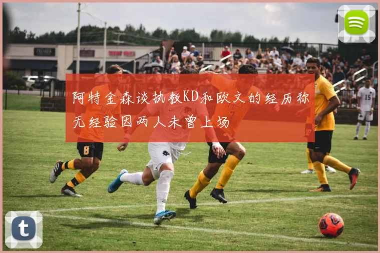 阿特金森谈执教KD和欧文的经历称无经验因两人未曾上场